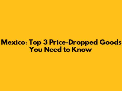 Mexico: Top 3 Price-Dropped Goods You Need to Know