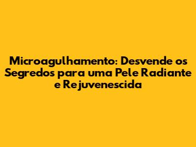 Microagulhamento: Desvende os Segredos para uma Pele Radiante e Rejuvenescida