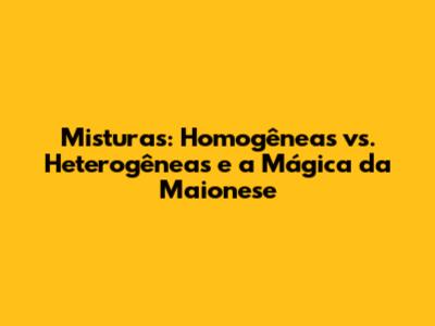 Misturas: Homogêneas vs. Heterogêneas e a Mágica da Maionese