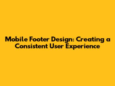 Mobile Footer Design: Creating a Consistent User Experience