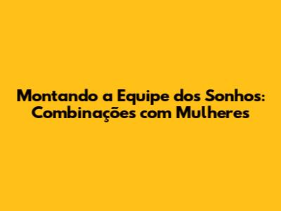 Montando a Equipe dos Sonhos: Combinações com Mulheres