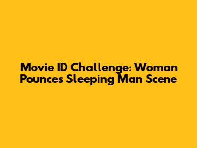Movie ID Challenge: Woman Pounces Sleeping Man Scene