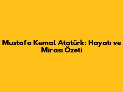 Mustafa Kemal Atatürk: Hayatı ve Mirası Özeti