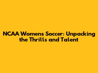 NCAA Women's Soccer: Unpacking the Thrills and Talent