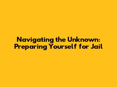 Navigating the Unknown: Preparing Yourself for Jail