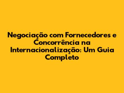 Negociação com Fornecedores e Concorrência na Internacionalização: Um Guia Completo