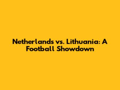 Netherlands vs. Lithuania: A Football Showdown