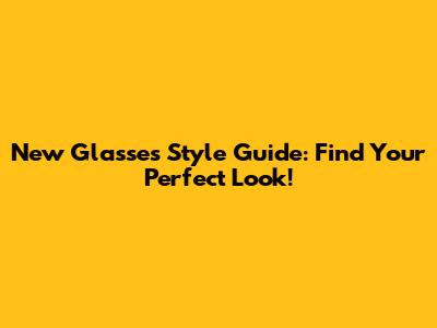 New Glasses Style Guide: Find Your Perfect Look!