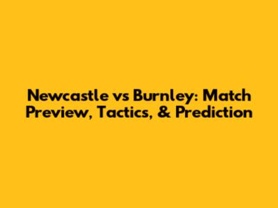 Newcastle vs Burnley: Match Preview, Tactics, & Prediction