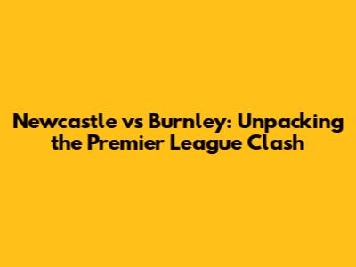 Newcastle vs Burnley: Unpacking the Premier League Clash