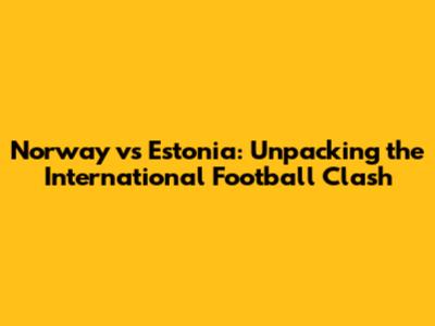 Norway vs Estonia: Unpacking the International Football Clash