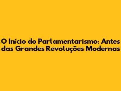O Início do Parlamentarismo: Antes das Grandes Revoluções Modernas