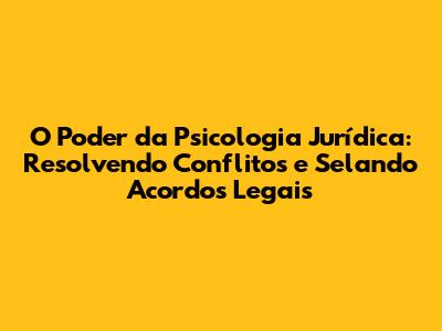 O Poder da Psicologia Jurídica: Resolvendo Conflitos e Selando Acordos Legais