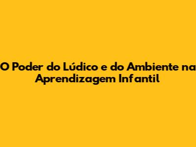 O Poder do Lúdico e do Ambiente na Aprendizagem Infantil