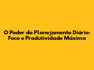 O Poder do Planejamento Diário: Foco e Produtividade Máxima
