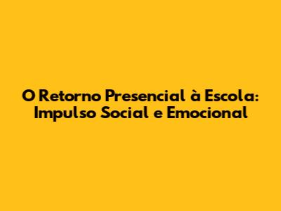 O Retorno Presencial à Escola: Impulso Social e Emocional