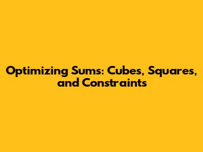 Optimizing Sums: Cubes, Squares, and Constraints