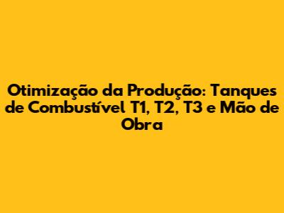 Otimização da Produção: Tanques de Combustível T1, T2, T3 e Mão de Obra