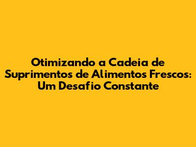 Otimizando a Cadeia de Suprimentos de Alimentos Frescos: Um Desafio Constante