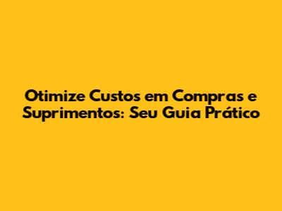 Otimize Custos em Compras e Suprimentos: Seu Guia Prático