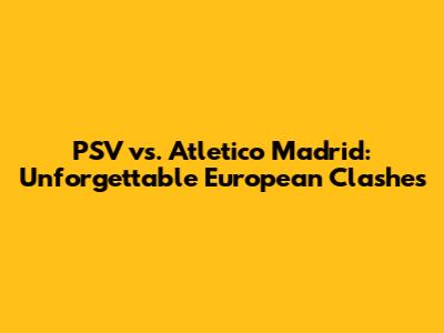 PSV vs. Atletico Madrid: Unforgettable European Clashes