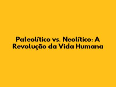 Paleolítico vs. Neolítico: A Revolução da Vida Humana
