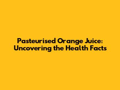 Pasteurised Orange Juice: Uncovering the Health Facts