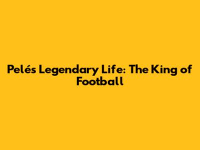 Pelé's Legendary Life: The King of Football