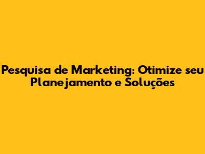 Pesquisa de Marketing: Otimize seu Planejamento e Soluções