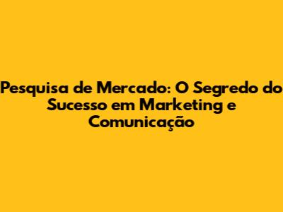 Pesquisa de Mercado: O Segredo do Sucesso em Marketing e Comunicação