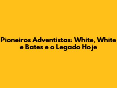 Pioneiros Adventistas: White, White e Bates e o Legado Hoje