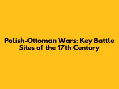Polish-Ottoman Wars: Key Battle Sites of the 17th Century
