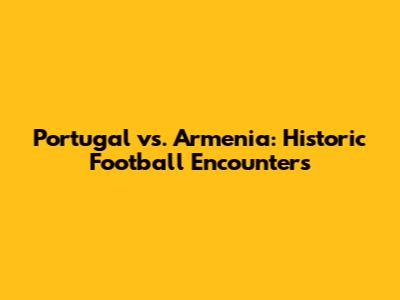 Portugal vs. Armenia: Historic Football Encounters
