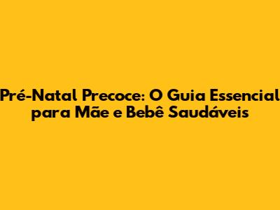 Pré-Natal Precoce: O Guia Essencial para Mãe e Bebê Saudáveis