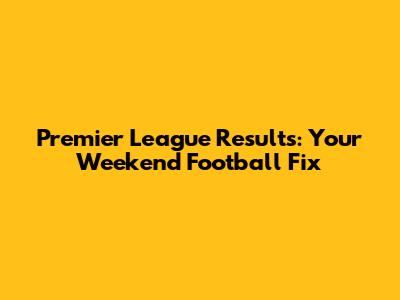 Premier League Results: Your Weekend Football Fix