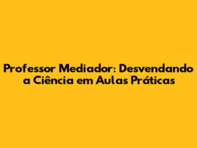 Professor Mediador: Desvendando a Ciência em Aulas Práticas