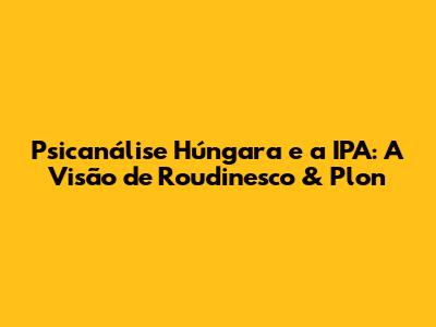 Psicanálise Húngara e a IPA: A Visão de Roudinesco & Plon
