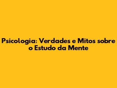 Psicologia: Verdades e Mitos sobre o Estudo da Mente