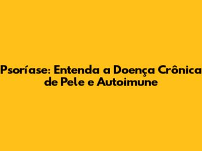 Psoríase: Entenda a Doença Crônica de Pele e Autoimune