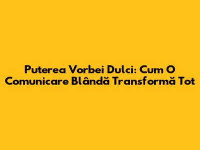 Puterea Vorbei Dulci: Cum O Comunicare Blândă Transformă Tot