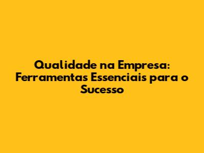 Qualidade na Empresa: Ferramentas Essenciais para o Sucesso
