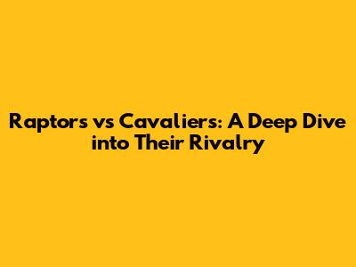Raptors vs Cavaliers: A Deep Dive into Their Rivalry