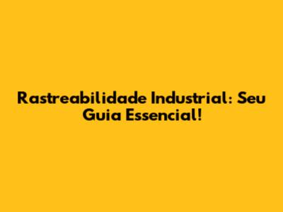 Rastreabilidade Industrial: Seu Guia Essencial!