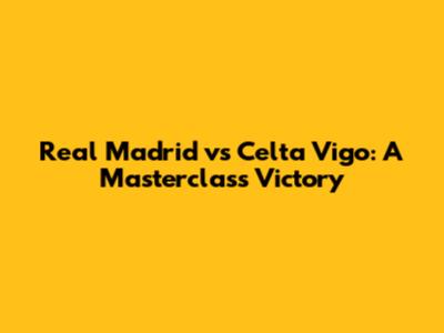 Real Madrid vs Celta Vigo: A Masterclass Victory