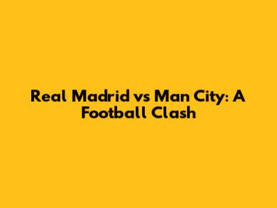 Real Madrid vs Man City: A Football Clash