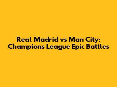 Real Madrid vs Man City: Champions League Epic Battles