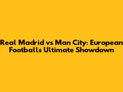 Real Madrid vs Man City: European Football's Ultimate Showdown