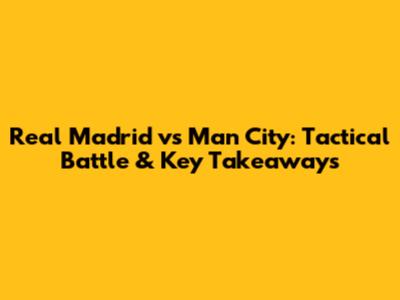 Real Madrid vs Man City: Tactical Battle & Key Takeaways