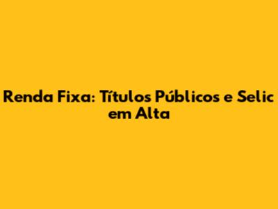 Renda Fixa: Títulos Públicos e Selic em Alta