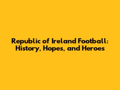 Republic of Ireland Football: History, Hopes, and Heroes